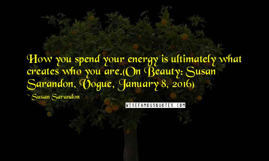 Susan Sarandon Quotes: How you spend your energy is ultimately what creates who you are.(On Beauty: Susan Sarandon, Vogue, January 8, 2016)