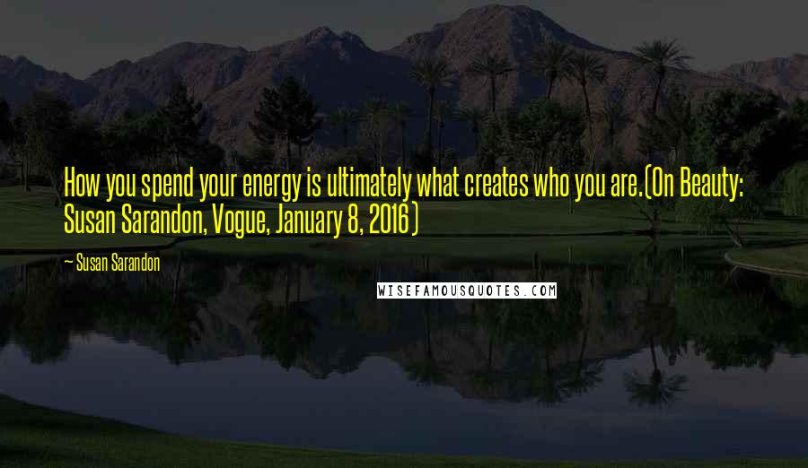 Susan Sarandon Quotes: How you spend your energy is ultimately what creates who you are.(On Beauty: Susan Sarandon, Vogue, January 8, 2016)