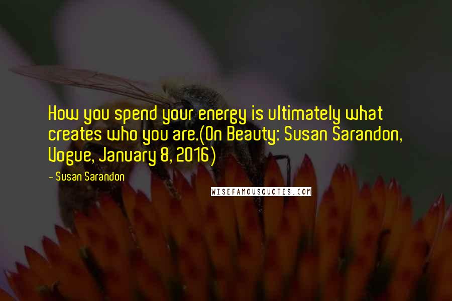 Susan Sarandon Quotes: How you spend your energy is ultimately what creates who you are.(On Beauty: Susan Sarandon, Vogue, January 8, 2016)