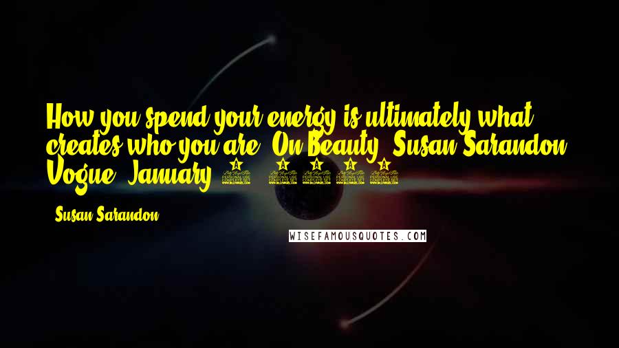 Susan Sarandon Quotes: How you spend your energy is ultimately what creates who you are.(On Beauty: Susan Sarandon, Vogue, January 8, 2016)