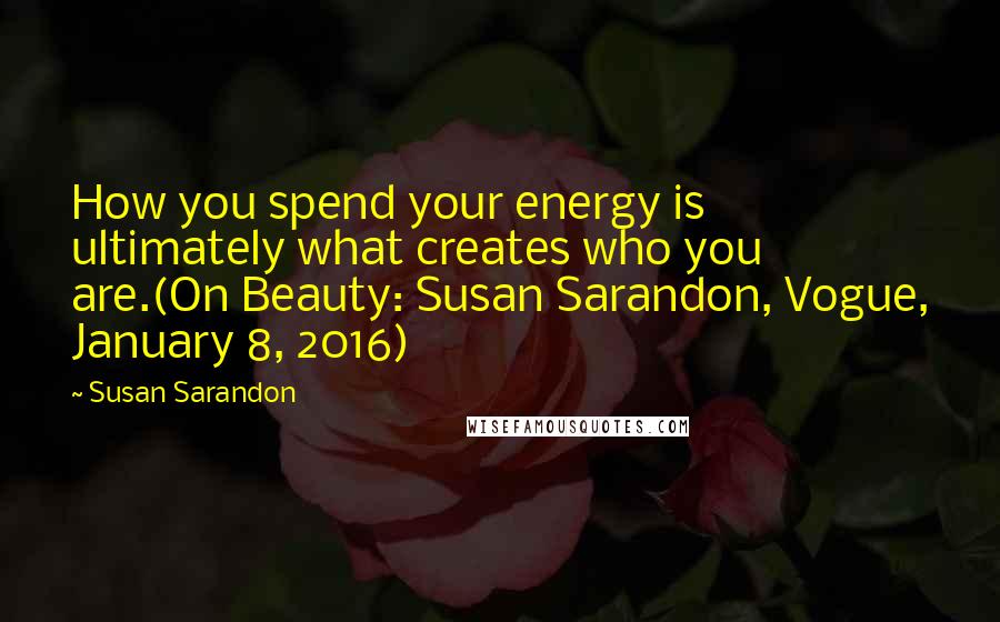 Susan Sarandon Quotes: How you spend your energy is ultimately what creates who you are.(On Beauty: Susan Sarandon, Vogue, January 8, 2016)