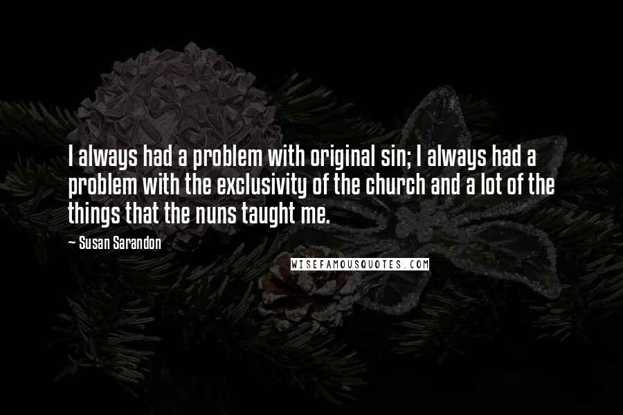 Susan Sarandon Quotes: I always had a problem with original sin; I always had a problem with the exclusivity of the church and a lot of the things that the nuns taught me.