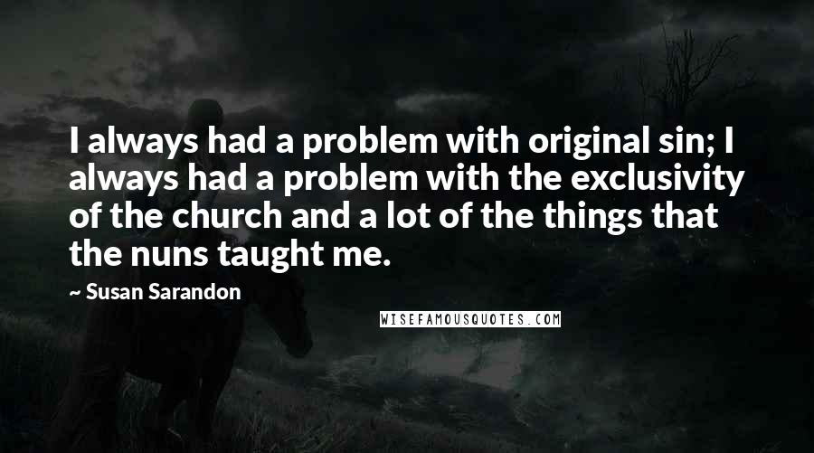 Susan Sarandon Quotes: I always had a problem with original sin; I always had a problem with the exclusivity of the church and a lot of the things that the nuns taught me.