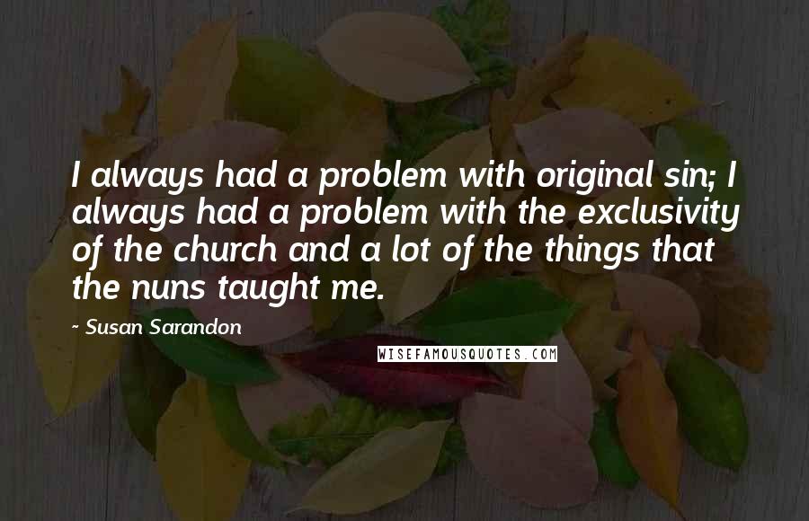 Susan Sarandon Quotes: I always had a problem with original sin; I always had a problem with the exclusivity of the church and a lot of the things that the nuns taught me.