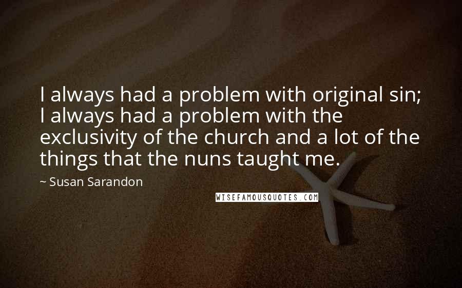 Susan Sarandon Quotes: I always had a problem with original sin; I always had a problem with the exclusivity of the church and a lot of the things that the nuns taught me.