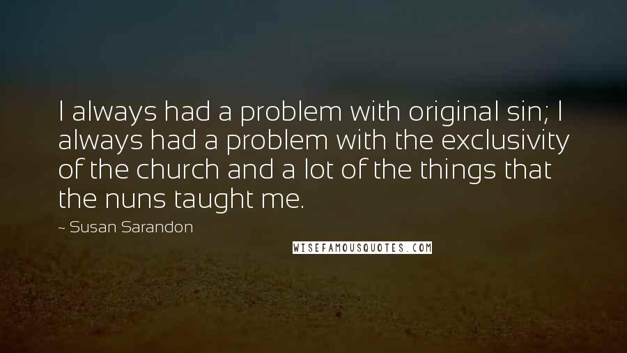 Susan Sarandon Quotes: I always had a problem with original sin; I always had a problem with the exclusivity of the church and a lot of the things that the nuns taught me.