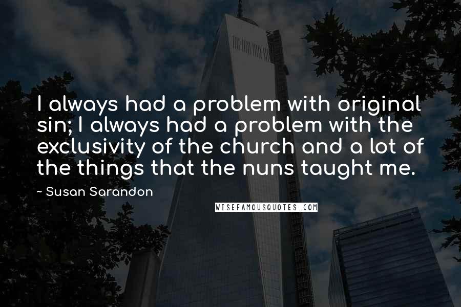 Susan Sarandon Quotes: I always had a problem with original sin; I always had a problem with the exclusivity of the church and a lot of the things that the nuns taught me.