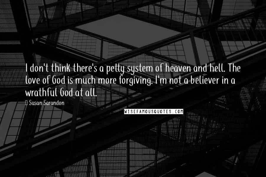 Susan Sarandon Quotes: I don't think there's a petty system of heaven and hell. The love of God is much more forgiving. I'm not a believer in a wrathful God at all.