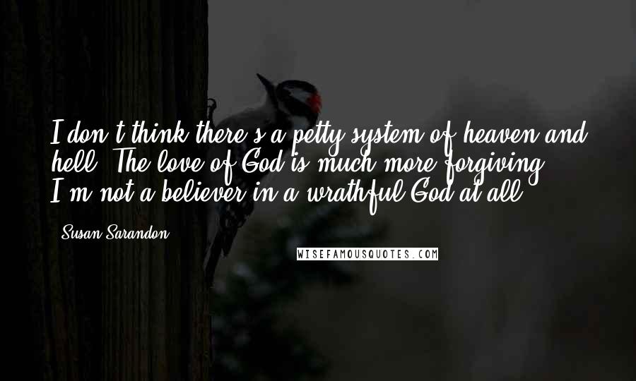 Susan Sarandon Quotes: I don't think there's a petty system of heaven and hell. The love of God is much more forgiving. I'm not a believer in a wrathful God at all.