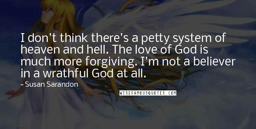 Susan Sarandon Quotes: I don't think there's a petty system of heaven and hell. The love of God is much more forgiving. I'm not a believer in a wrathful God at all.