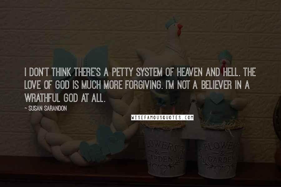 Susan Sarandon Quotes: I don't think there's a petty system of heaven and hell. The love of God is much more forgiving. I'm not a believer in a wrathful God at all.