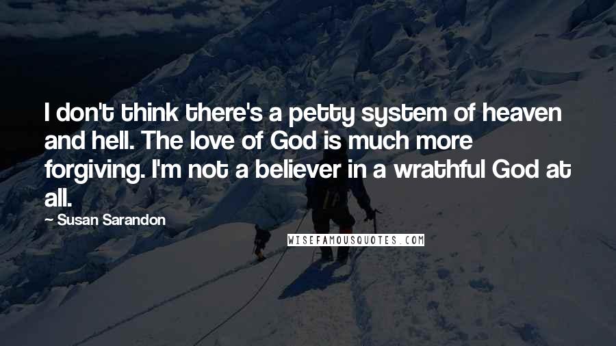 Susan Sarandon Quotes: I don't think there's a petty system of heaven and hell. The love of God is much more forgiving. I'm not a believer in a wrathful God at all.