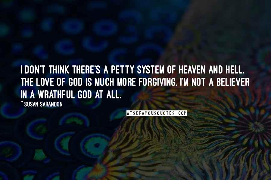 Susan Sarandon Quotes: I don't think there's a petty system of heaven and hell. The love of God is much more forgiving. I'm not a believer in a wrathful God at all.