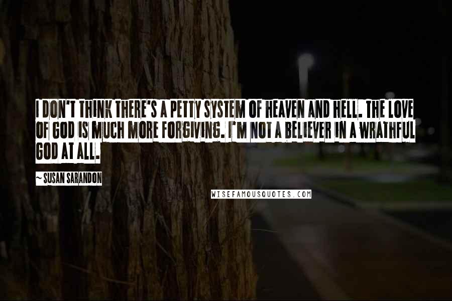 Susan Sarandon Quotes: I don't think there's a petty system of heaven and hell. The love of God is much more forgiving. I'm not a believer in a wrathful God at all.