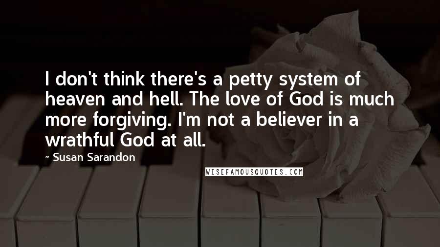 Susan Sarandon Quotes: I don't think there's a petty system of heaven and hell. The love of God is much more forgiving. I'm not a believer in a wrathful God at all.