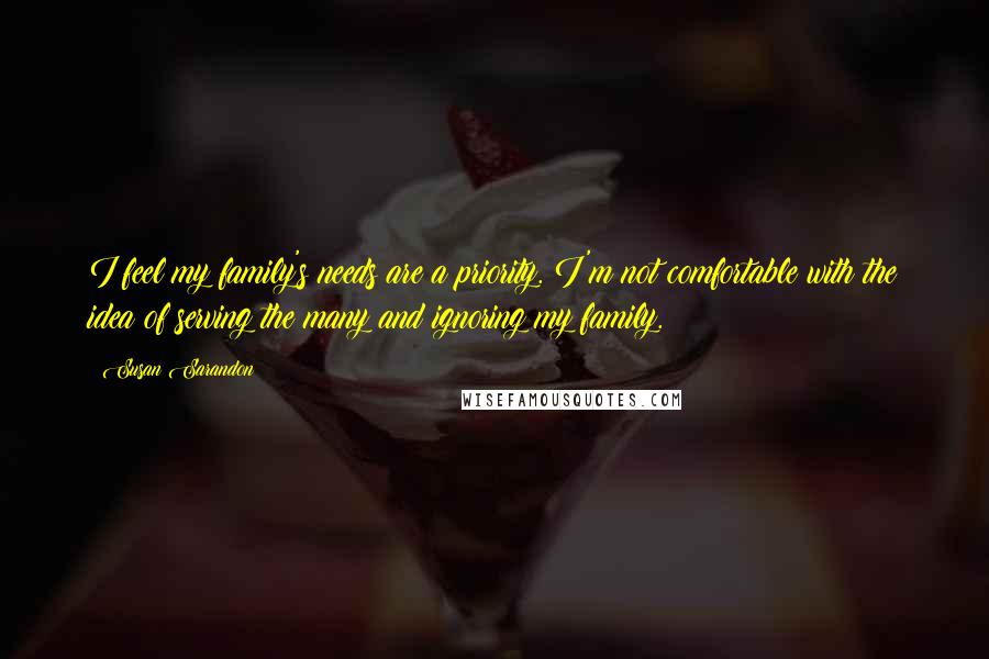 Susan Sarandon Quotes: I feel my family's needs are a priority. I'm not comfortable with the idea of serving the many and ignoring my family.