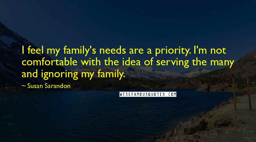 Susan Sarandon Quotes: I feel my family's needs are a priority. I'm not comfortable with the idea of serving the many and ignoring my family.