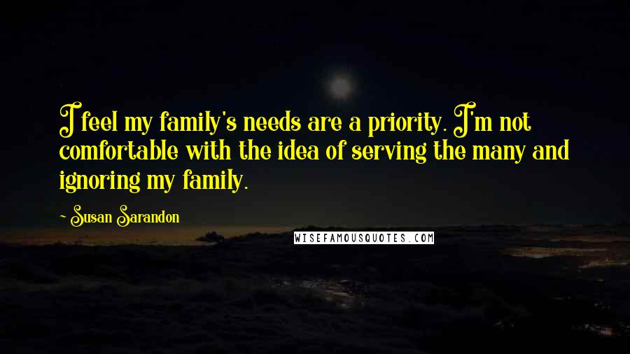 Susan Sarandon Quotes: I feel my family's needs are a priority. I'm not comfortable with the idea of serving the many and ignoring my family.