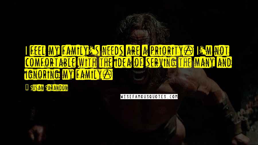 Susan Sarandon Quotes: I feel my family's needs are a priority. I'm not comfortable with the idea of serving the many and ignoring my family.
