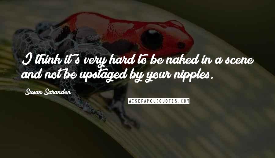 Susan Sarandon Quotes: I think it's very hard to be naked in a scene and not be upstaged by your nipples.