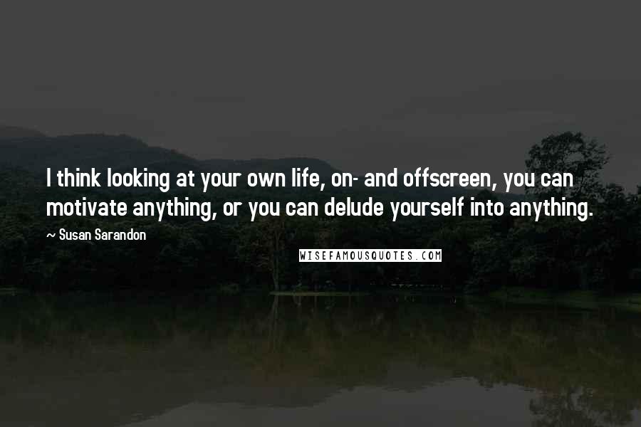 Susan Sarandon Quotes: I think looking at your own life, on- and offscreen, you can motivate anything, or you can delude yourself into anything.