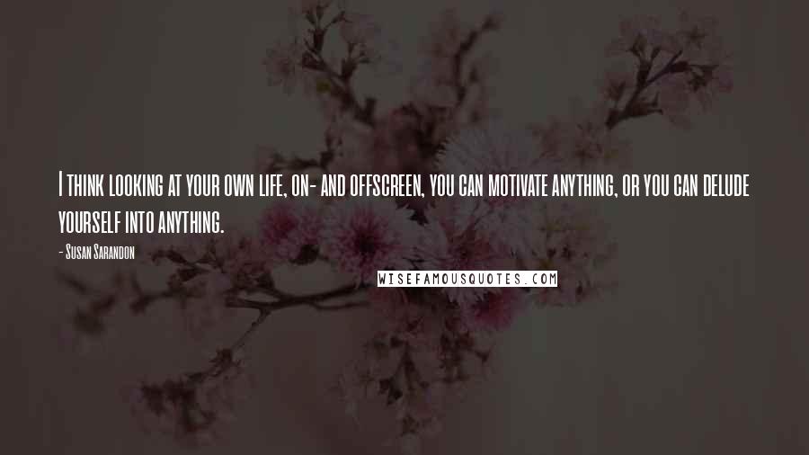 Susan Sarandon Quotes: I think looking at your own life, on- and offscreen, you can motivate anything, or you can delude yourself into anything.