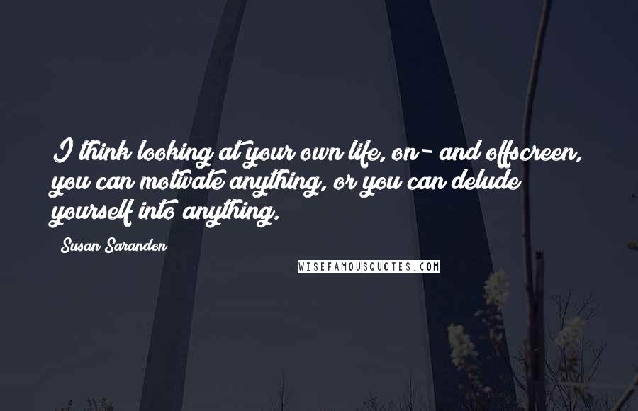 Susan Sarandon Quotes: I think looking at your own life, on- and offscreen, you can motivate anything, or you can delude yourself into anything.