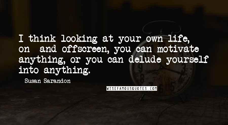 Susan Sarandon Quotes: I think looking at your own life, on- and offscreen, you can motivate anything, or you can delude yourself into anything.