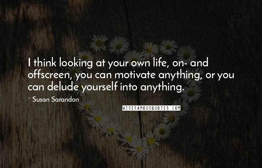 Susan Sarandon Quotes: I think looking at your own life, on- and offscreen, you can motivate anything, or you can delude yourself into anything.