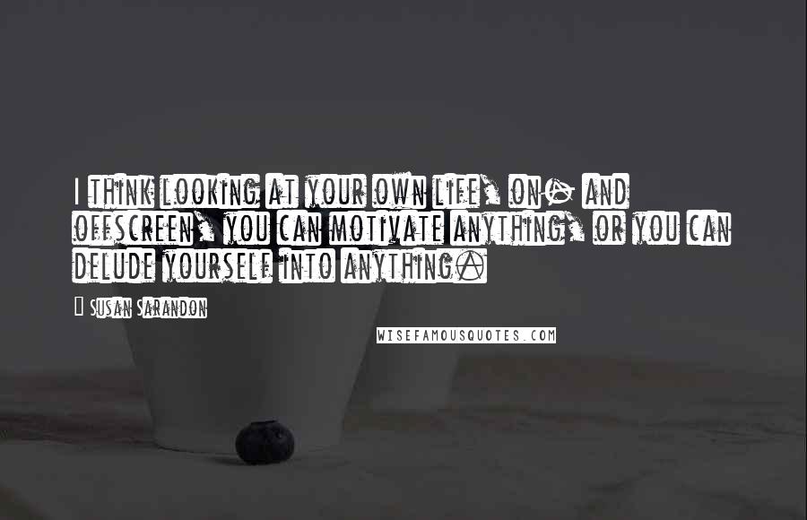 Susan Sarandon Quotes: I think looking at your own life, on- and offscreen, you can motivate anything, or you can delude yourself into anything.