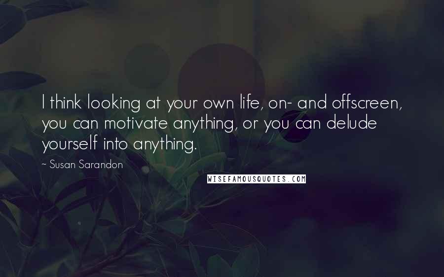 Susan Sarandon Quotes: I think looking at your own life, on- and offscreen, you can motivate anything, or you can delude yourself into anything.