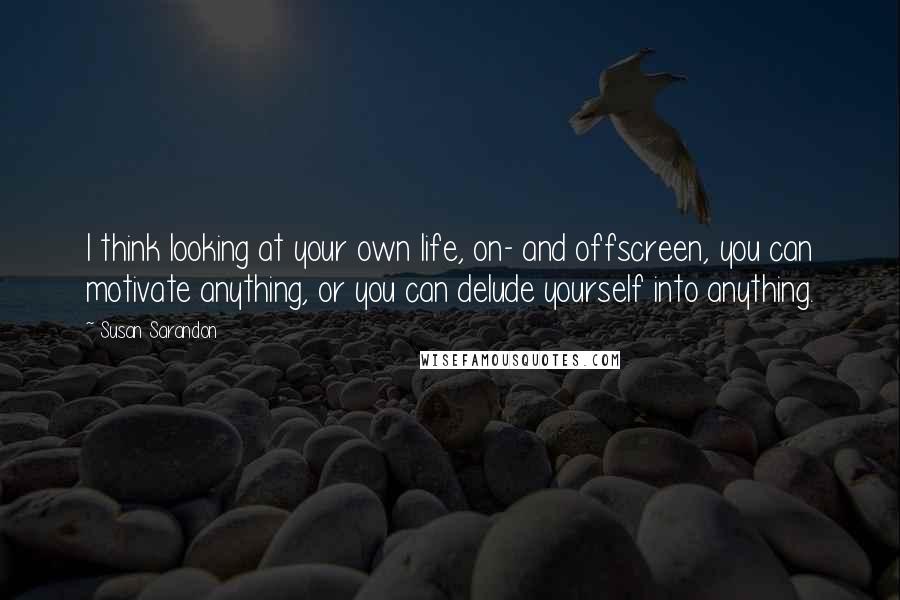 Susan Sarandon Quotes: I think looking at your own life, on- and offscreen, you can motivate anything, or you can delude yourself into anything.