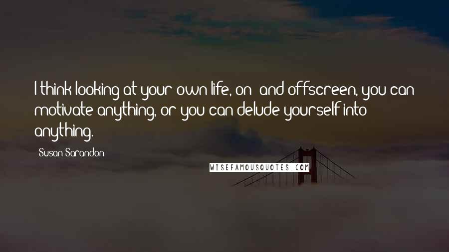 Susan Sarandon Quotes: I think looking at your own life, on- and offscreen, you can motivate anything, or you can delude yourself into anything.