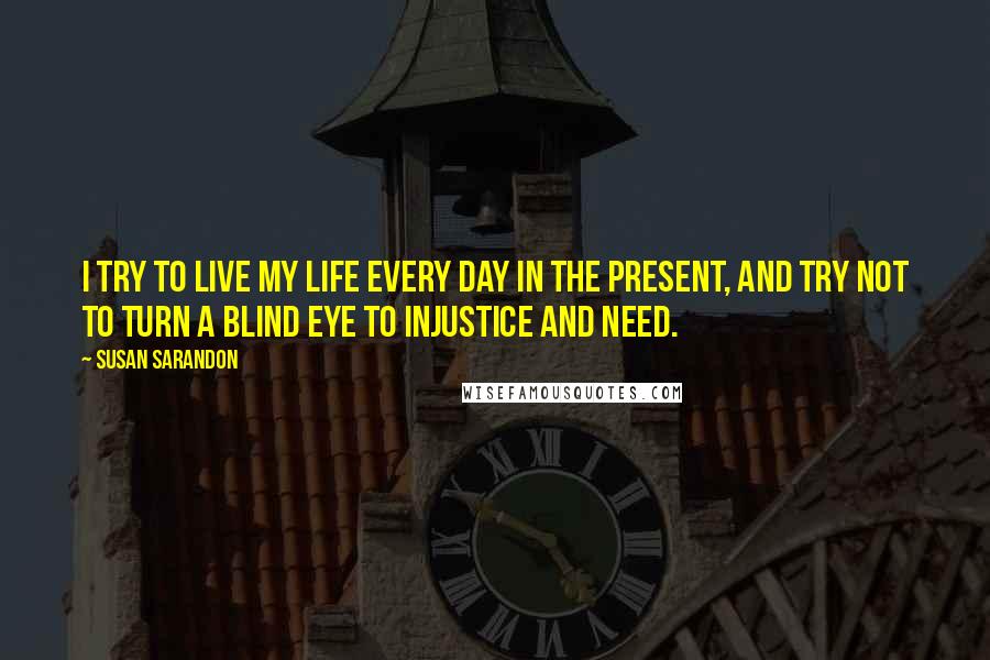 Susan Sarandon Quotes: I try to live my life every day in the present, and try not to turn a blind eye to injustice and need.