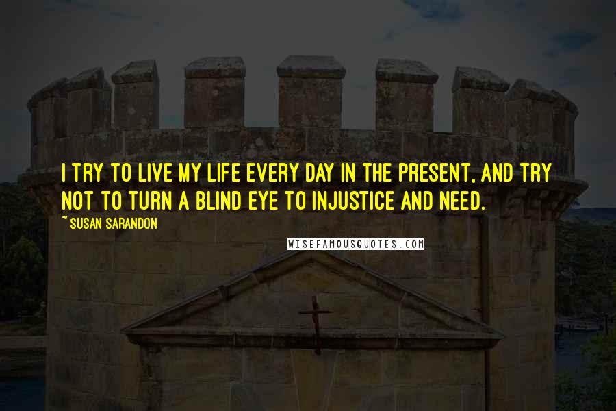 Susan Sarandon Quotes: I try to live my life every day in the present, and try not to turn a blind eye to injustice and need.