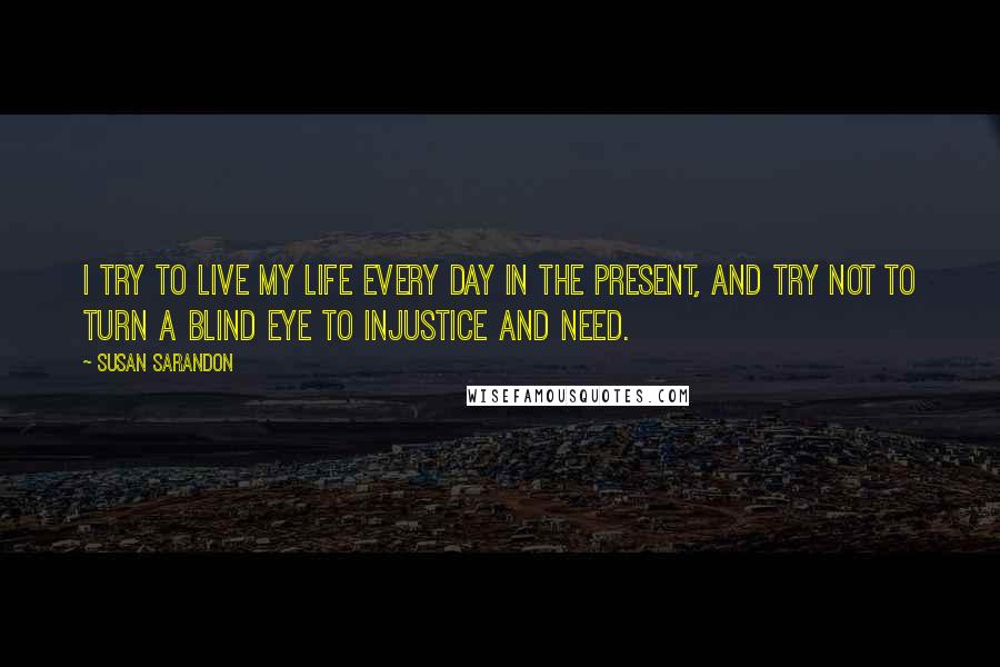 Susan Sarandon Quotes: I try to live my life every day in the present, and try not to turn a blind eye to injustice and need.