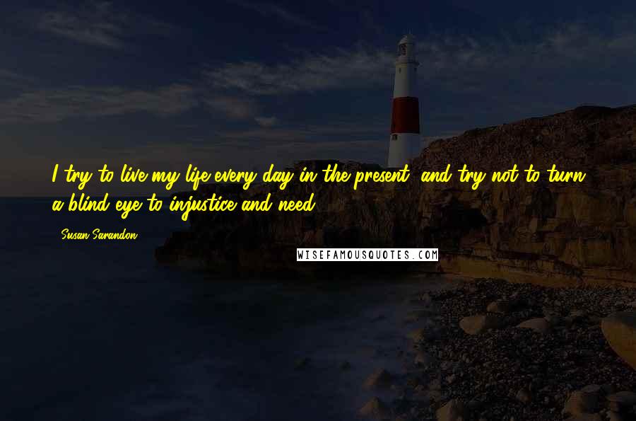 Susan Sarandon Quotes: I try to live my life every day in the present, and try not to turn a blind eye to injustice and need.