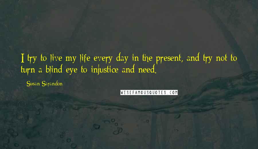 Susan Sarandon Quotes: I try to live my life every day in the present, and try not to turn a blind eye to injustice and need.