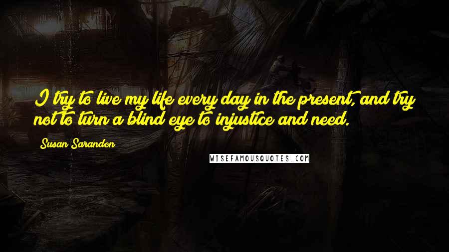 Susan Sarandon Quotes: I try to live my life every day in the present, and try not to turn a blind eye to injustice and need.