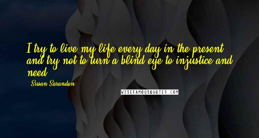 Susan Sarandon Quotes: I try to live my life every day in the present, and try not to turn a blind eye to injustice and need.