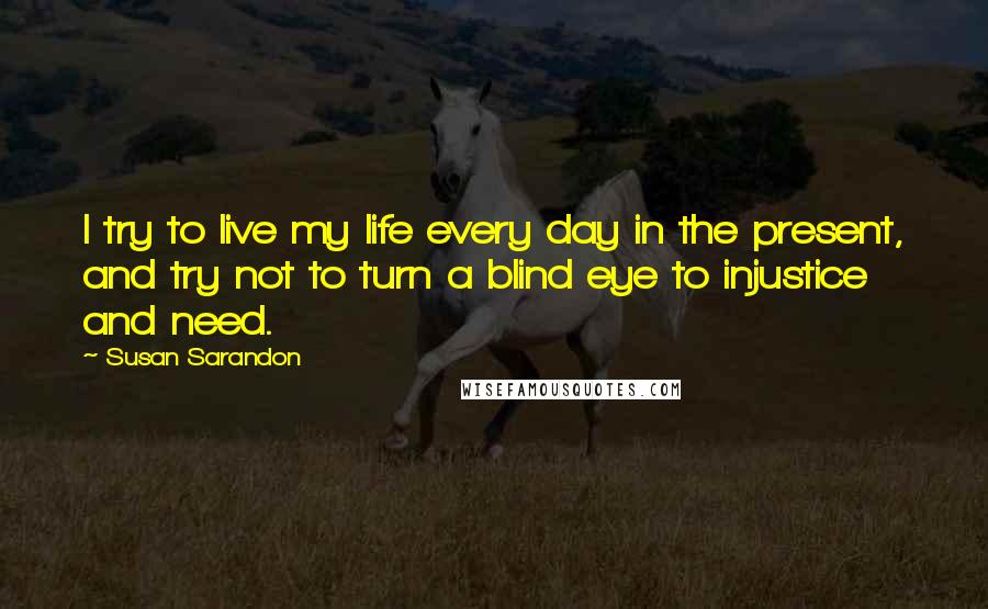 Susan Sarandon Quotes: I try to live my life every day in the present, and try not to turn a blind eye to injustice and need.