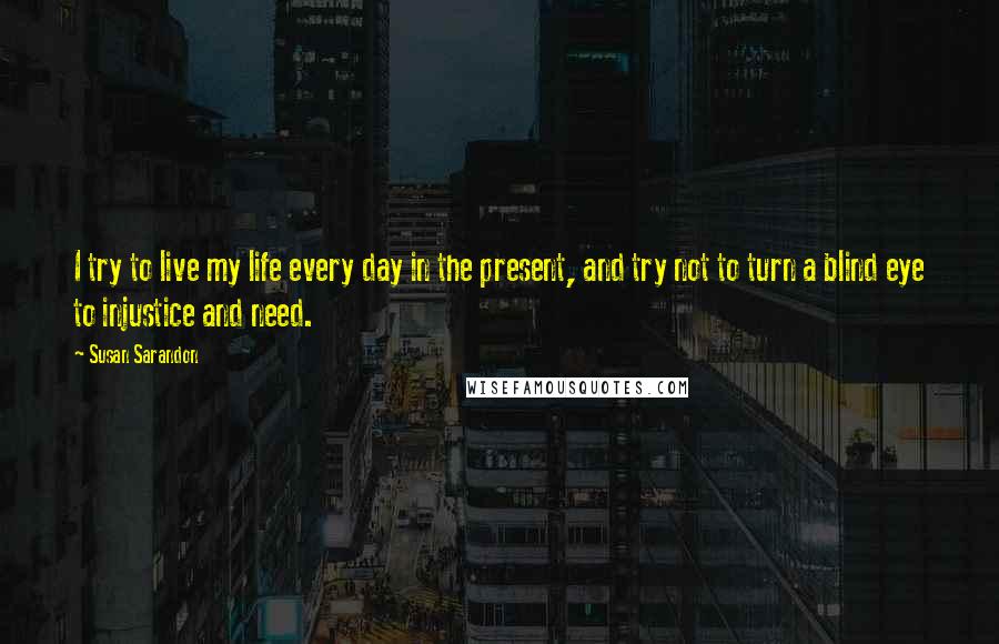 Susan Sarandon Quotes: I try to live my life every day in the present, and try not to turn a blind eye to injustice and need.