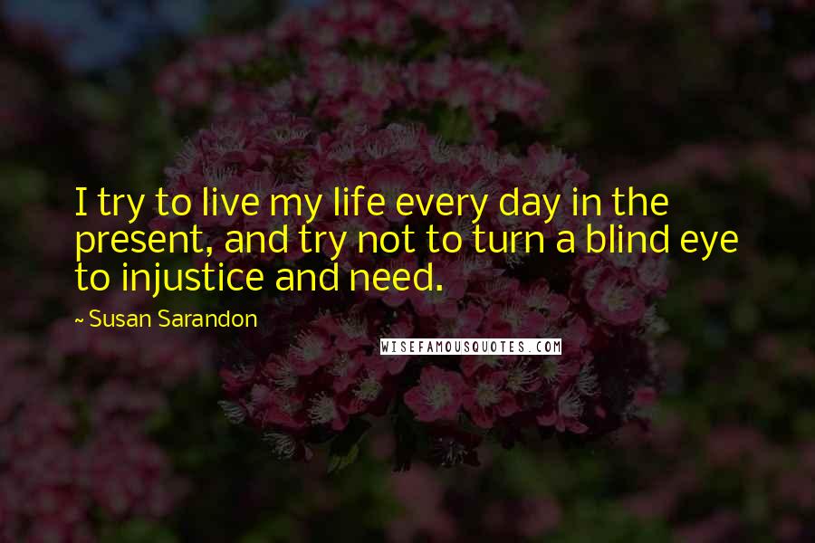 Susan Sarandon Quotes: I try to live my life every day in the present, and try not to turn a blind eye to injustice and need.