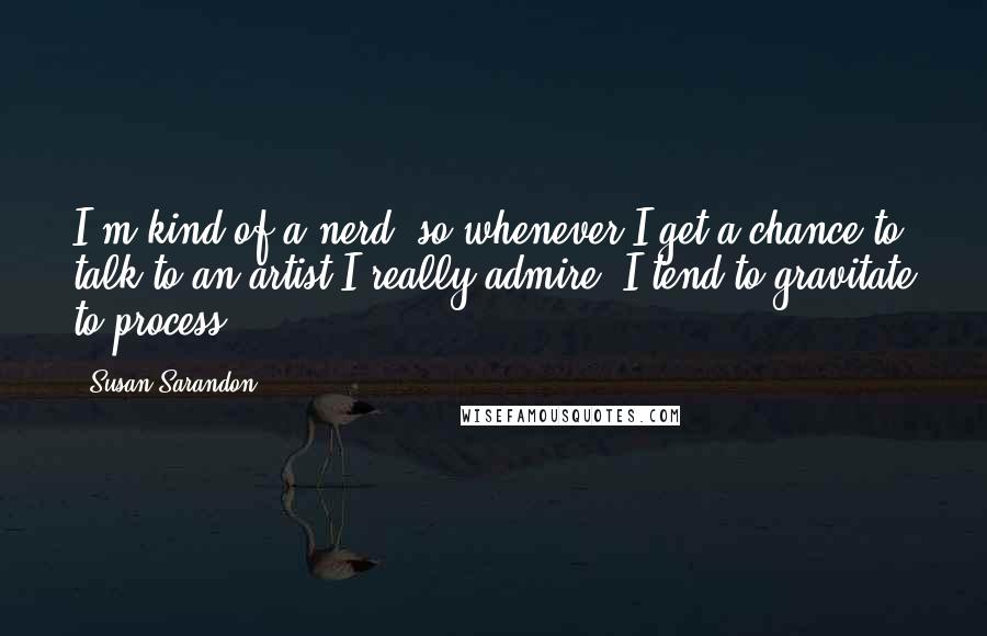 Susan Sarandon Quotes: I'm kind of a nerd, so whenever I get a chance to talk to an artist I really admire, I tend to gravitate to process.