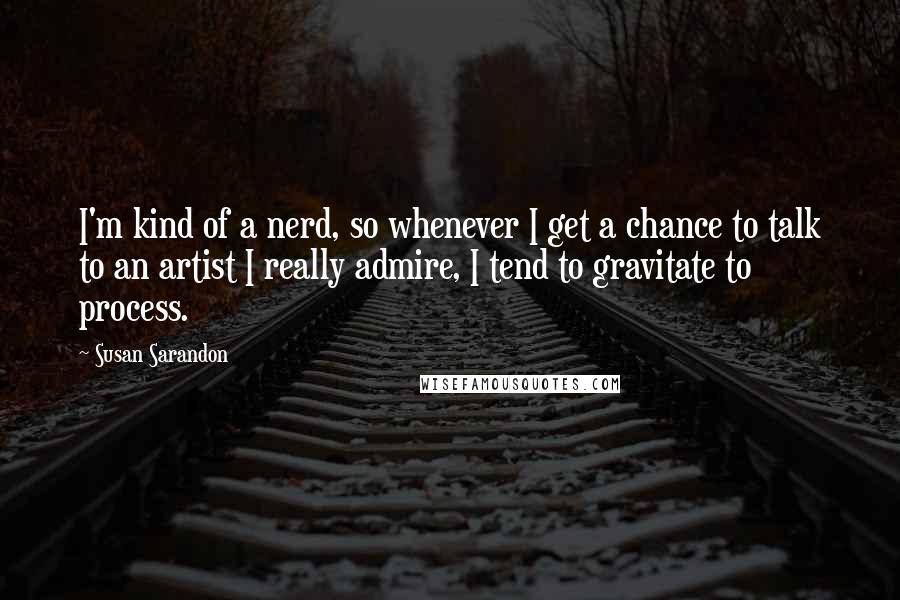 Susan Sarandon Quotes: I'm kind of a nerd, so whenever I get a chance to talk to an artist I really admire, I tend to gravitate to process.