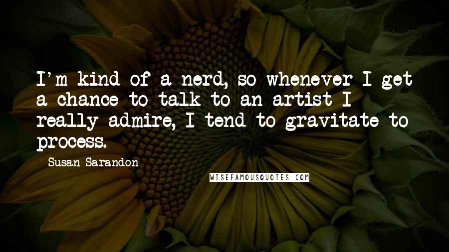 Susan Sarandon Quotes: I'm kind of a nerd, so whenever I get a chance to talk to an artist I really admire, I tend to gravitate to process.