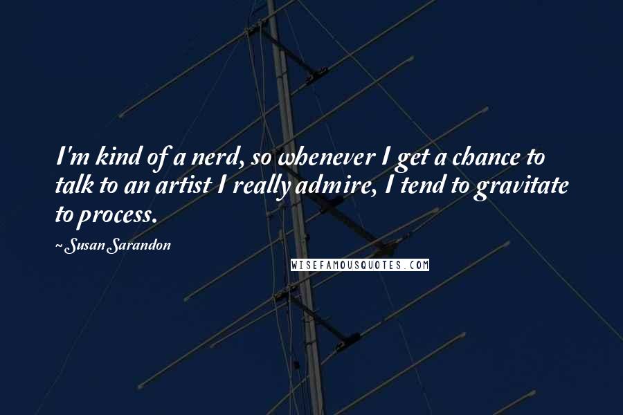 Susan Sarandon Quotes: I'm kind of a nerd, so whenever I get a chance to talk to an artist I really admire, I tend to gravitate to process.