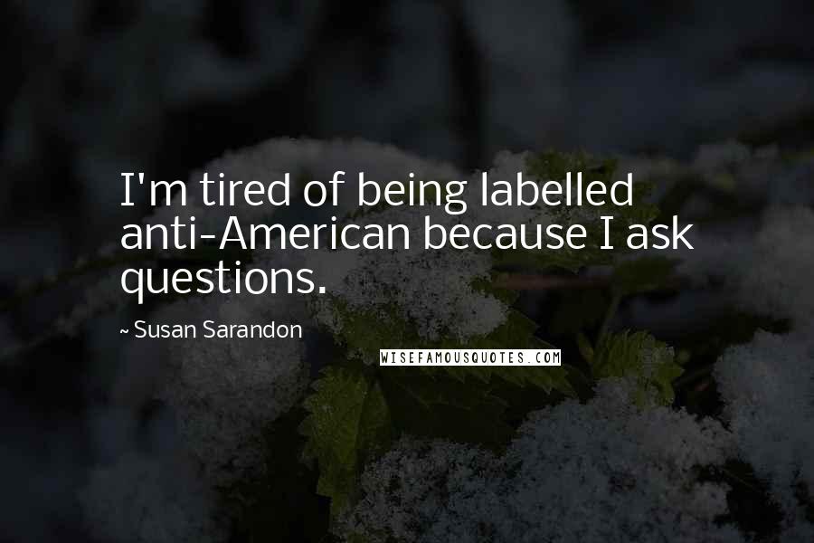 Susan Sarandon Quotes: I'm tired of being labelled anti-American because I ask questions.