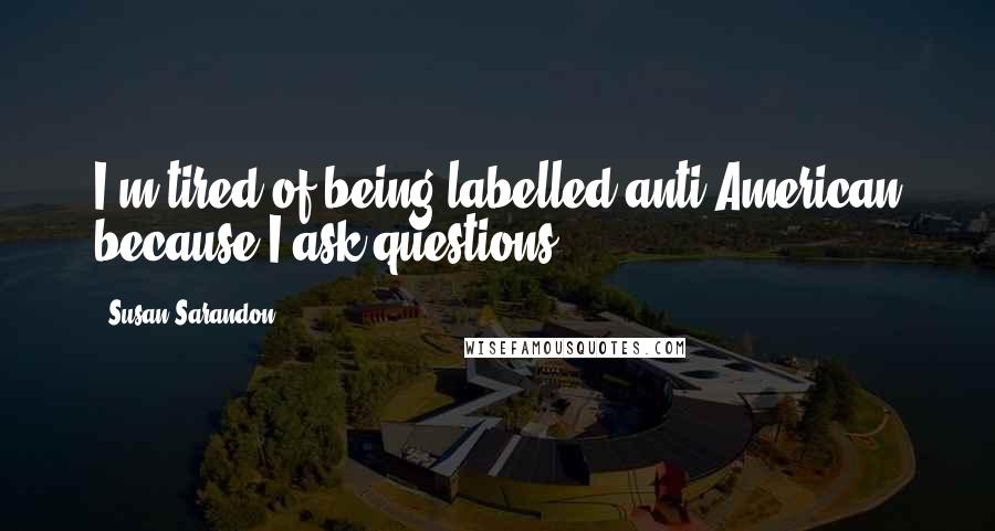 Susan Sarandon Quotes: I'm tired of being labelled anti-American because I ask questions.