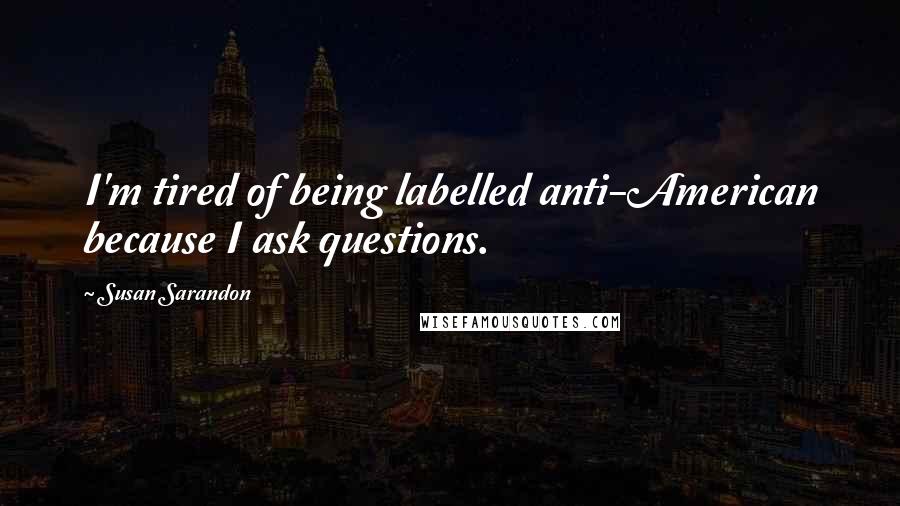 Susan Sarandon Quotes: I'm tired of being labelled anti-American because I ask questions.